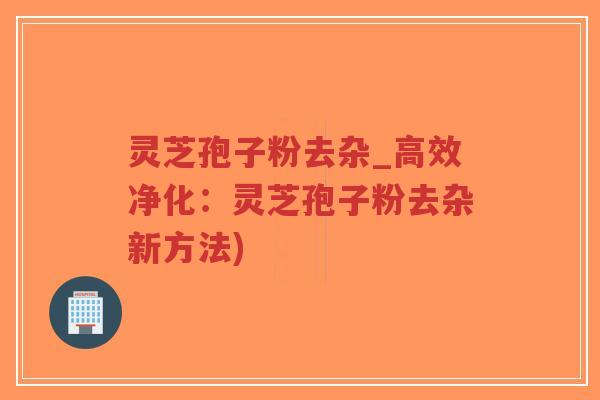 灵芝孢子粉去杂_高效净化：灵芝孢子粉去杂新方法)