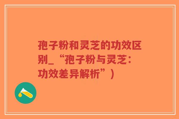 孢子粉和灵芝的功效区别_“孢子粉与灵芝：功效差异解析”)
