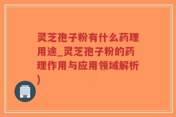 灵芝孢子粉有什么药理用途_灵芝孢子粉的药理作用与应用领域解析)