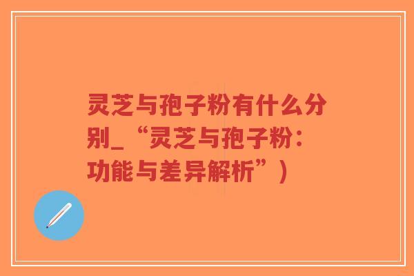灵芝与孢子粉有什么分别_“灵芝与孢子粉：功能与差异解析”)