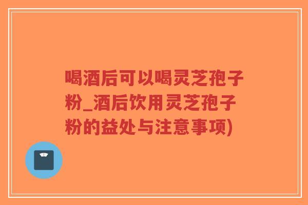 喝酒后可以喝灵芝孢子粉_酒后饮用灵芝孢子粉的益处与注意事项)