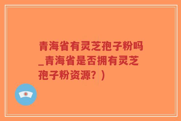 青海省有灵芝孢子粉吗_青海省是否拥有灵芝孢子粉资源？)