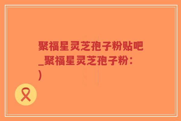 聚福星灵芝孢子粉贴吧_聚福星灵芝孢子粉:) 聚福星灵芝孢子粉贴吧_聚福星灵芝孢子粉:)