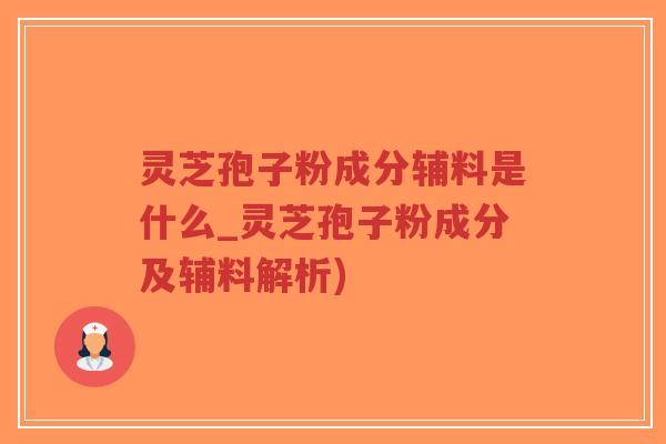 灵芝孢子粉成分辅料是什么_灵芝孢子粉成分及辅料解析)
