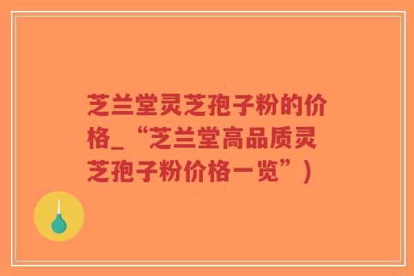 芝兰堂灵芝孢子粉的价格_“芝兰堂高品质灵芝孢子粉价格一览”)