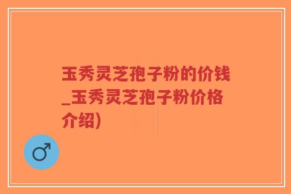 玉秀灵芝孢子粉的价钱_玉秀灵芝孢子粉价格介绍)