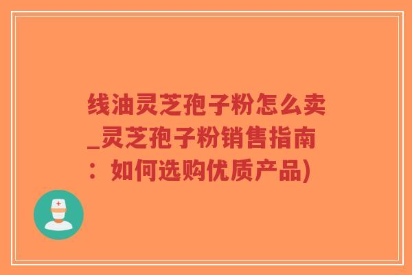 线油灵芝孢子粉怎么卖_灵芝孢子粉销售指南:如何选购优质产品) 线油灵芝孢子粉怎么卖_灵芝孢子粉销售指南:如何选购优质产品)