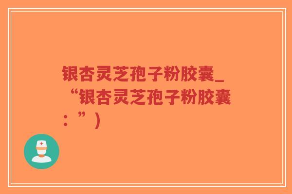 银杏灵芝孢子粉胶囊_“银杏灵芝孢子粉胶囊:”) 银杏灵芝孢子粉胶囊_“银杏灵芝孢子粉胶囊:”)