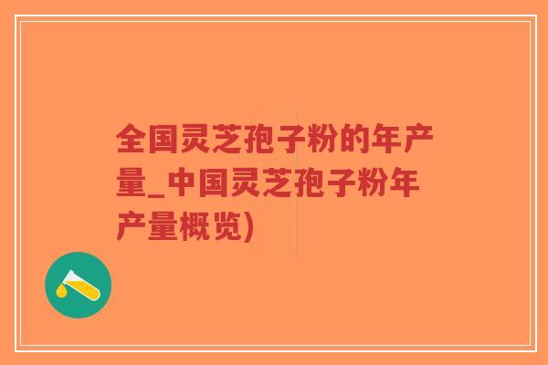 全国灵芝孢子粉的年产量_中国灵芝孢子粉年产量概览)