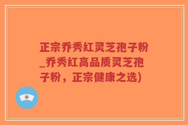 正宗乔秀红灵芝孢子粉_乔秀红高品质灵芝孢子粉，正宗健康之选)