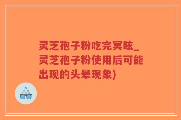 灵芝孢子粉吃完冥眩_灵芝孢子粉使用后可能出现的头晕现象)