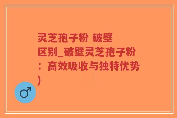 灵芝孢子粉 破壁  区别_破壁灵芝孢子粉：高效吸收与独特优势)