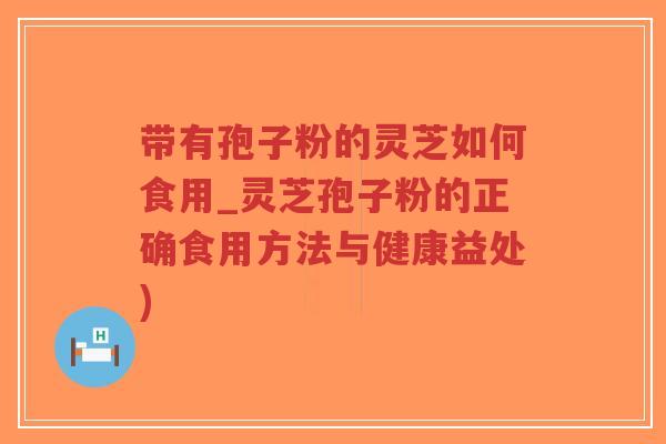 带有孢子粉的灵芝如何食用_灵芝孢子粉的正确食用方法与健康益处)