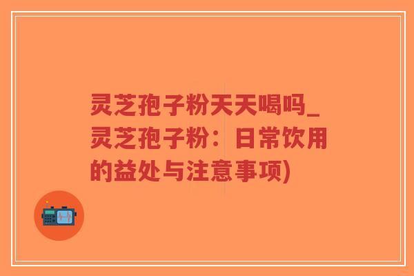 灵芝孢子粉天天喝吗_灵芝孢子粉:日常饮用的益处与注意事项) 灵芝孢子粉天天喝吗_灵芝孢子粉:日常饮用的益处与注意事项)