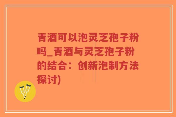 青酒可以泡灵芝孢子粉吗_青酒与灵芝孢子粉的结合：创新泡制方法探讨)