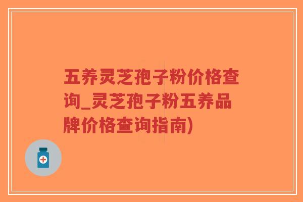 五养灵芝孢子粉价格查询_灵芝孢子粉五养品牌价格查询指南)
