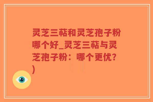 灵芝三萜和灵芝孢子粉哪个好_灵芝三萜与灵芝孢子粉：哪个更优？)