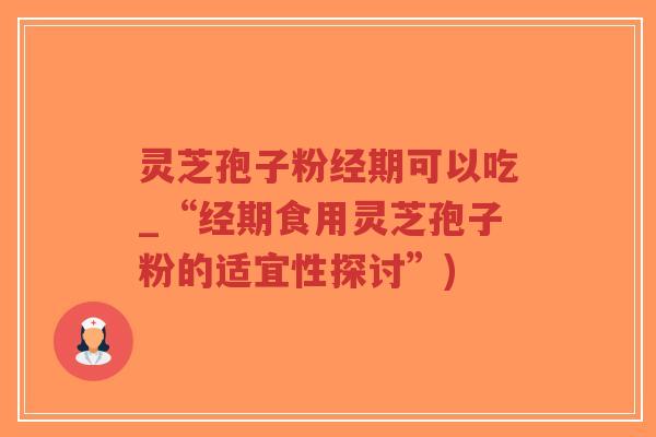 灵芝孢子粉经期可以吃_“经期食用灵芝孢子粉的适宜性探讨”)