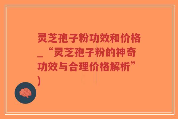 灵芝孢子粉功效和价格_“灵芝孢子粉的神奇功效与合理价格解析”)