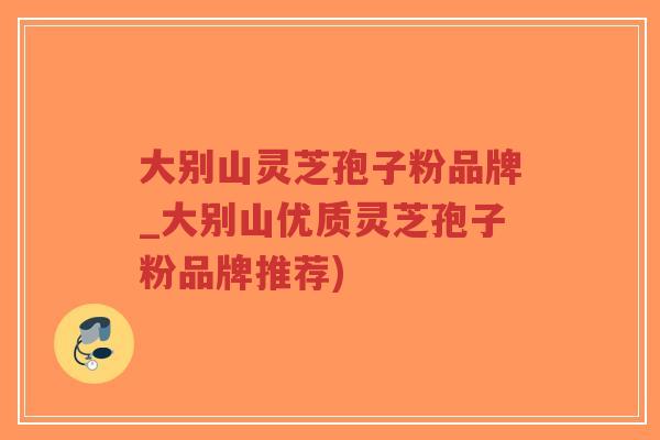 大别山灵芝孢子粉品牌_大别山优质灵芝孢子粉品牌推荐)