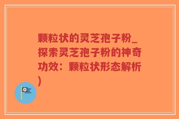 颗粒状的灵芝孢子粉_探索灵芝孢子粉的神奇功效:颗粒状形态解析) 颗粒状的灵芝孢子粉_探索灵芝孢子粉的神奇功效:颗粒状形态解析)