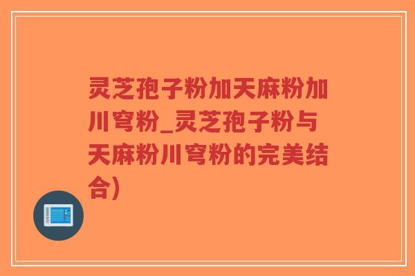 灵芝孢子粉加天麻粉加川穹粉_灵芝孢子粉与天麻粉川穹粉的完美结合)