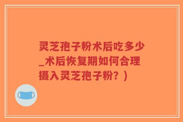 灵芝孢子粉术后吃多少_术后恢复期如何合理摄入灵芝孢子粉？)