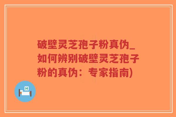 破壁灵芝孢子粉真伪_如何辨别破壁灵芝孢子粉的真伪：专家指南)