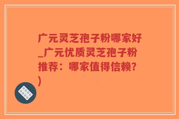 广元灵芝孢子粉哪家好_广元优质灵芝孢子粉推荐：哪家值得信赖？)