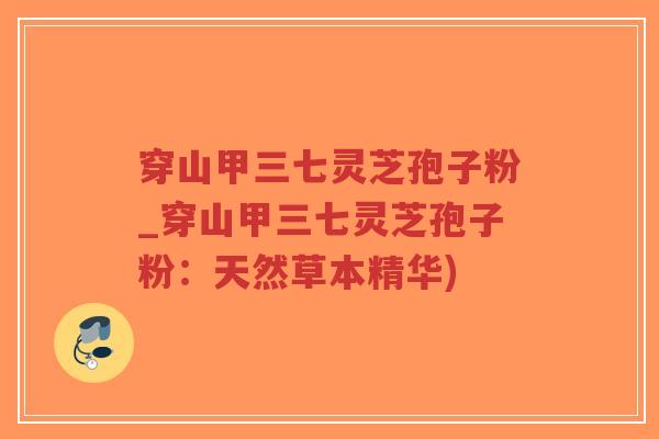 穿山甲三七灵芝孢子粉_穿山甲三七灵芝孢子粉：天然草本精华)