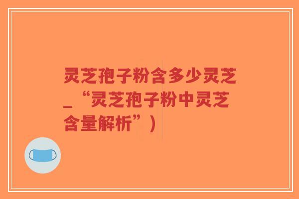 灵芝孢子粉含多少灵芝_“灵芝孢子粉中灵芝含量解析”)