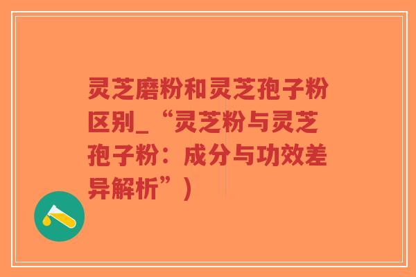 灵芝磨粉和灵芝孢子粉区别_“灵芝粉与灵芝孢子粉：成分与功效差异解析”)