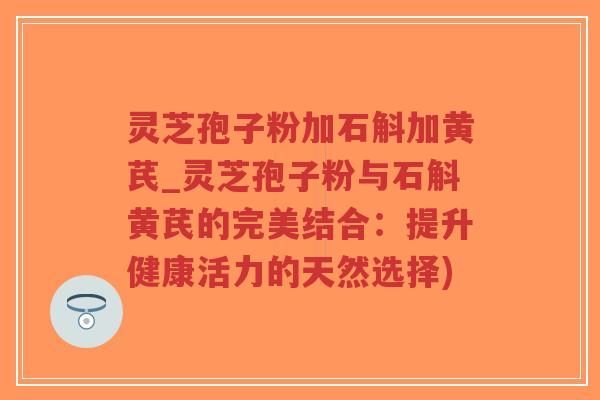 灵芝孢子粉加石斛加黄芪_灵芝孢子粉与石斛黄芪的完美结合：提升健康活力的天然选择)