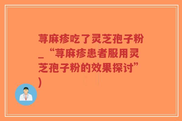 荨麻疹吃了灵芝孢子粉_“荨麻疹患者服用灵芝孢子粉的效果探讨”) 荨麻疹吃了灵芝孢子粉_“荨麻疹患者服用灵芝孢子粉的效果探讨”)
