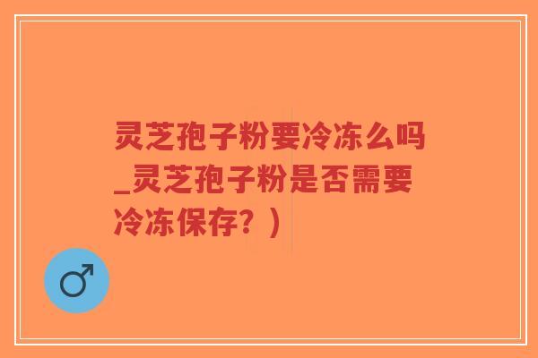 灵芝孢子粉要冷冻么吗_灵芝孢子粉是否需要冷冻保存?) 灵芝孢子粉要冷冻么吗_灵芝孢子粉是否需要冷冻保存?)