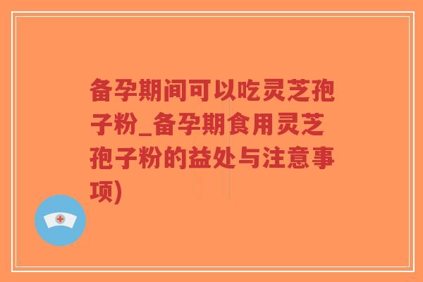 备孕期间可以吃灵芝孢子粉_备孕期食用灵芝孢子粉的益处与注意事项)