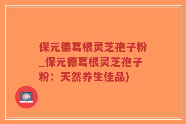 保元德葛根灵芝孢子粉_保元德葛根灵芝孢子粉:天然养生佳品) 保元德葛根灵芝孢子粉_保元德葛根灵芝孢子粉:天然养生佳品)