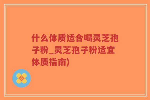 什么体质适合喝灵芝孢子粉_灵芝孢子粉适宜体质指南)