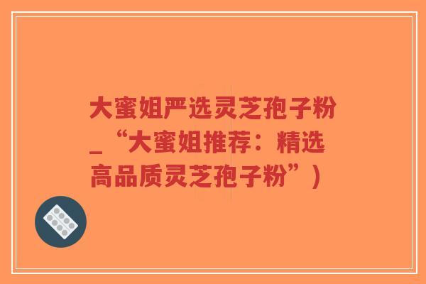 大蜜姐严选灵芝孢子粉_“大蜜姐推荐：精选高品质灵芝孢子粉”)