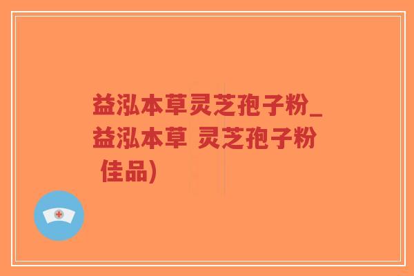 益泓本草灵芝孢子粉_益泓本草 灵芝孢子粉 佳品)
