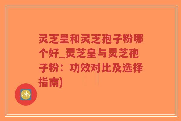 灵芝皇和灵芝孢子粉哪个好_灵芝皇与灵芝孢子粉：功效对比及选择指南)