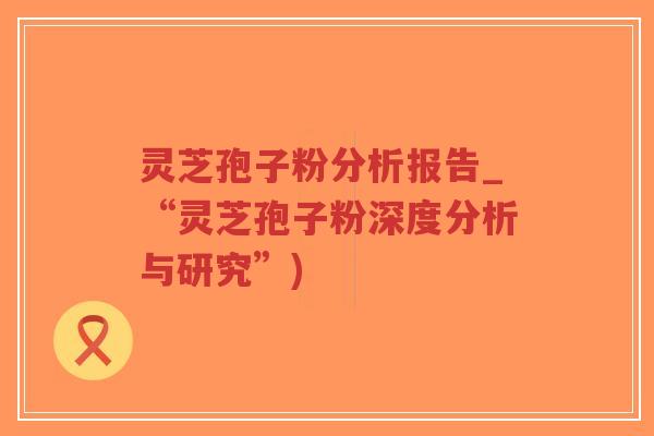 灵芝孢子粉分析报告_“灵芝孢子粉深度分析与研究”)