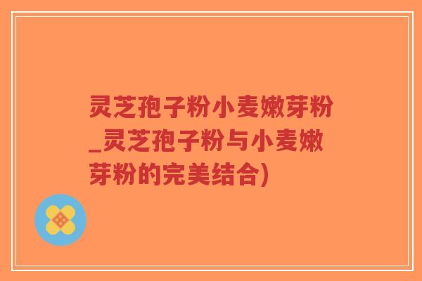 灵芝孢子粉小麦嫩芽粉_灵芝孢子粉与小麦嫩芽粉的完美结合)
