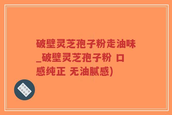 破壁灵芝孢子粉走油味_破壁灵芝孢子粉 口感纯正 无油腻感)