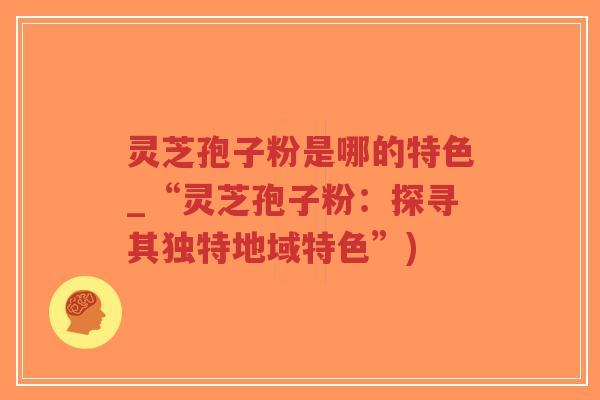灵芝孢子粉是哪的特色_“灵芝孢子粉:探寻其独特地域特色”) 灵芝孢子粉是哪的特色_“灵芝孢子粉:探寻其独特地域特色”)