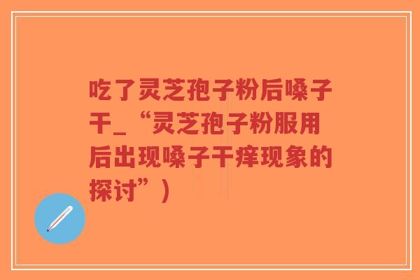 吃了灵芝孢子粉后嗓子干_“灵芝孢子粉服用后出现嗓子干痒现象的探讨”)