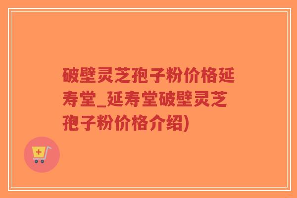 破壁灵芝孢子粉价格延寿堂_延寿堂破壁灵芝孢子粉价格介绍)
