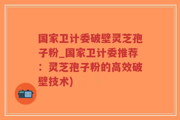 国家卫计委破壁灵芝孢子粉_国家卫计委推荐：灵芝孢子粉的高效破壁技术)