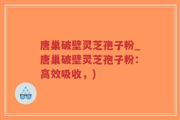 唐巢破壁灵芝孢子粉_唐巢破壁灵芝孢子粉：高效吸收，)