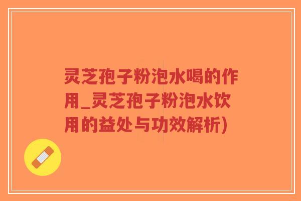 灵芝孢子粉泡水喝的作用_灵芝孢子粉泡水饮用的益处与功效解析)